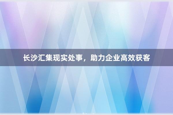 长沙汇集现实处事，助力企业高效获客